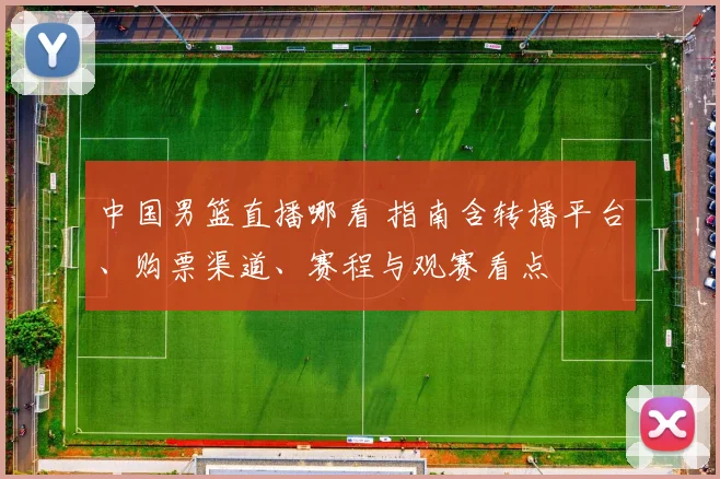中国男篮直播哪看 指南含转播平台、购票渠道、赛程与观赛看点