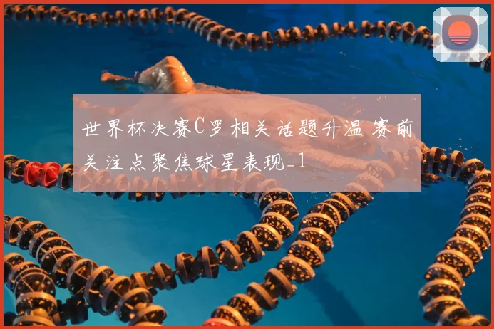 世界杯决赛C罗相关话题升温 赛前关注点聚焦球星表现_1