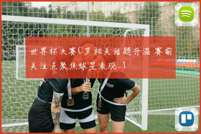 世界杯决赛C罗相关话题升温 赛前关注点聚焦球星表现_1