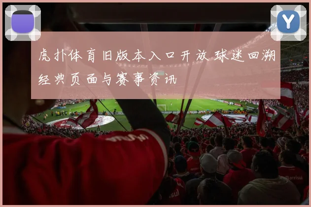 虎扑体育旧版本入口开放 球迷回溯经典页面与赛事资讯