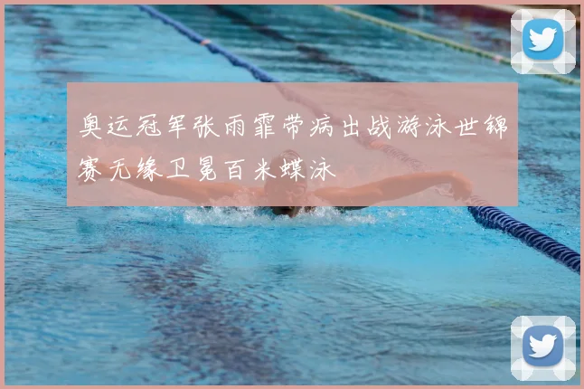奥运冠军张雨霏带病出战游泳世锦赛无缘卫冕百米蝶泳