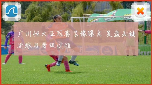广州恒大亚冠赛录像曝光 复盘关键进球与晋级过程